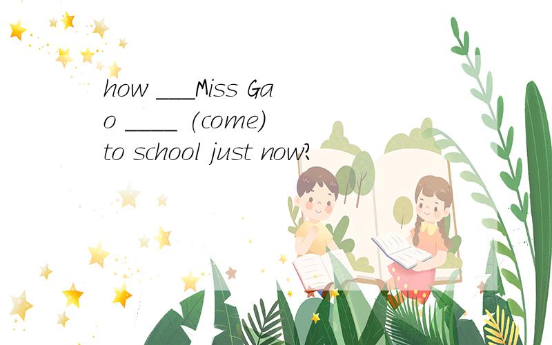 how ___Miss Gao ____ (come) to school just now?