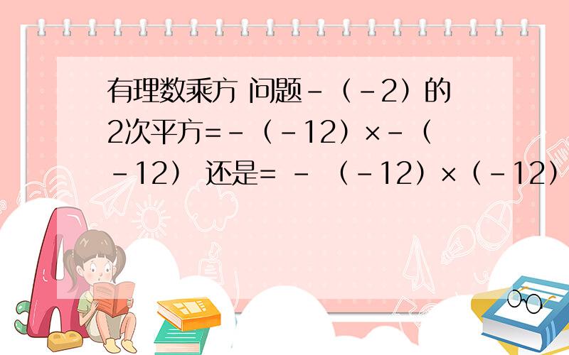 有理数乘方 问题-（-2）的2次平方=-（-12）×-（-12） 还是= - （-12）×（-12）?