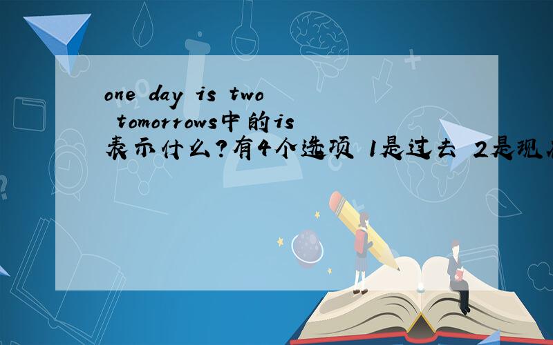 one day is two tomorrows中的is表示什么?有4个选项 1是过去 2是现在 3是将来 4是没有时间性 给我个准确的答案 ok?
