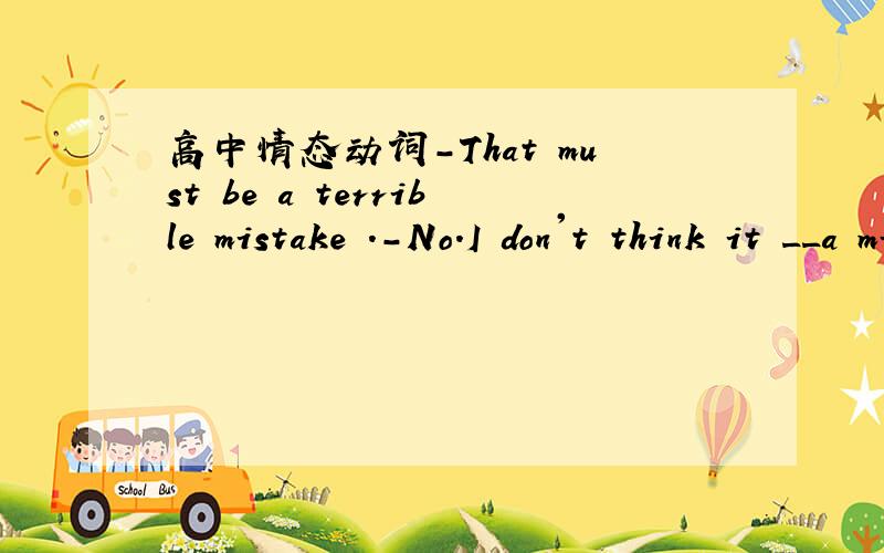 高中情态动词-That must be a terrible mistake .-No.I don't think it __a mistake .A.must be B.mustn't be C.can be D can't be,