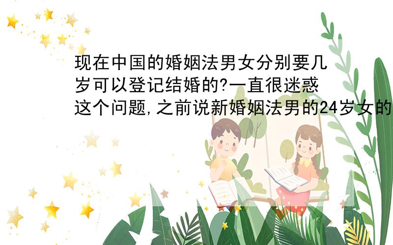 现在中国的婚姻法男女分别要几岁可以登记结婚的?一直很迷惑这个问题,之前说新婚姻法男的24岁女的22岁可以登记结婚,又有的人说农村的户口可以早点结婚,现在又听说今年有个律师提出来