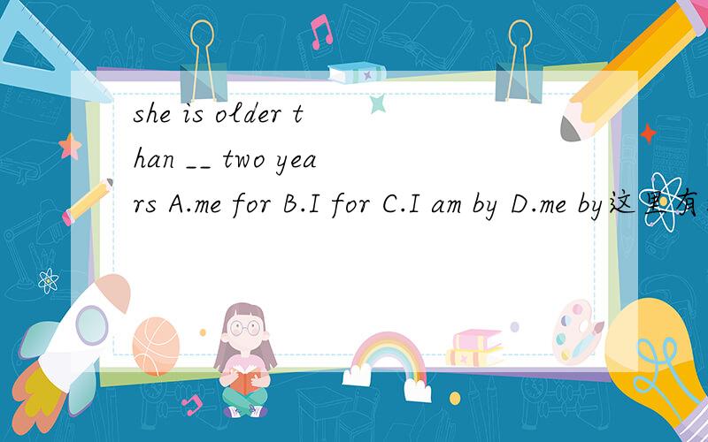 she is older than __ two years A.me for B.I for C.I am by D.me by这里有没有其他的方式?反正头晕晕.......