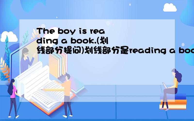 The boy is reading a book.(划线部分提问)划线部分是reading a book