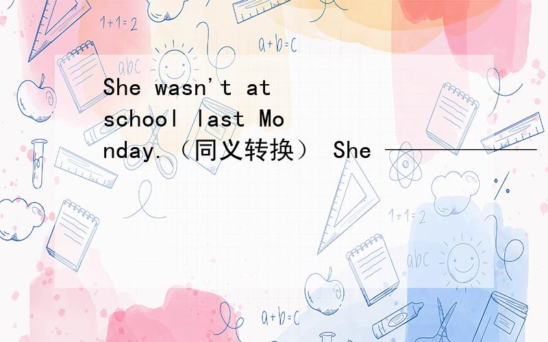 She wasn't at school last Monday.（同义转换） She —————— school last Monday.