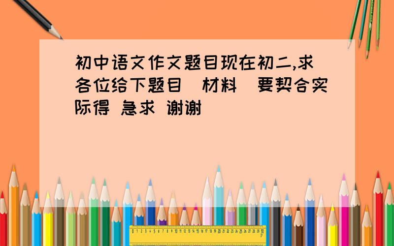 初中语文作文题目现在初二,求各位给下题目（材料）要契合实际得 急求 谢谢
