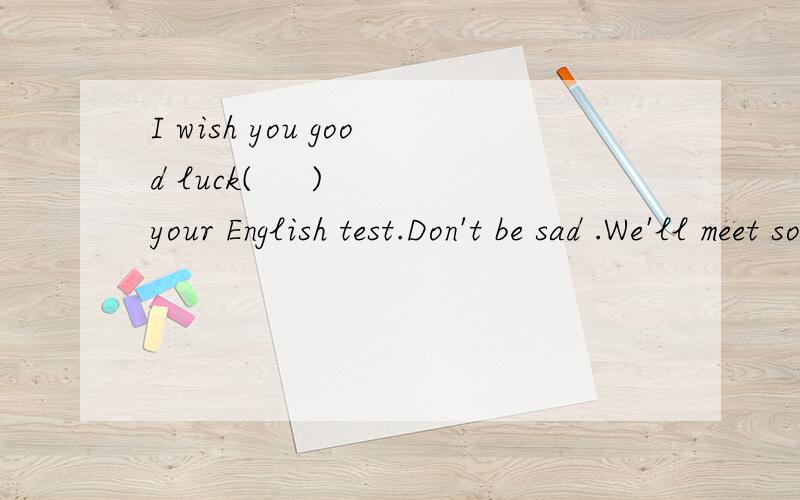 I wish you good luck(     ) your English test.Don't be sad .We'll meet soon.Maybe _____     (sometime) next month.