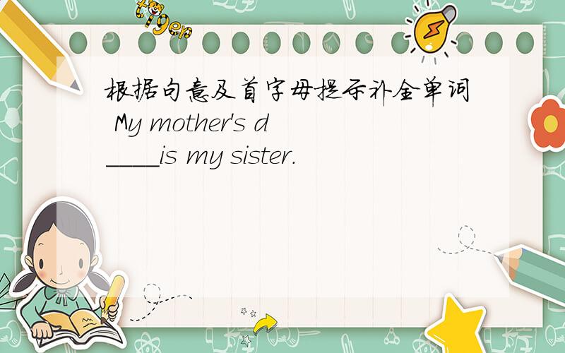 根据句意及首字母提示补全单词 My mother's d____is my sister.