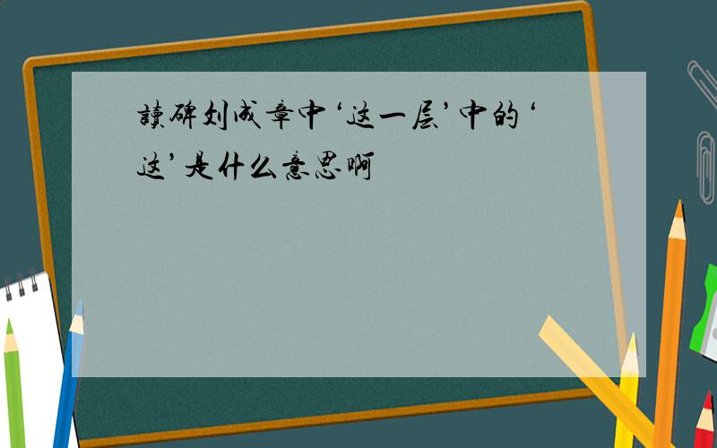 读碑刘成章中‘这一层’中的‘这’是什么意思啊