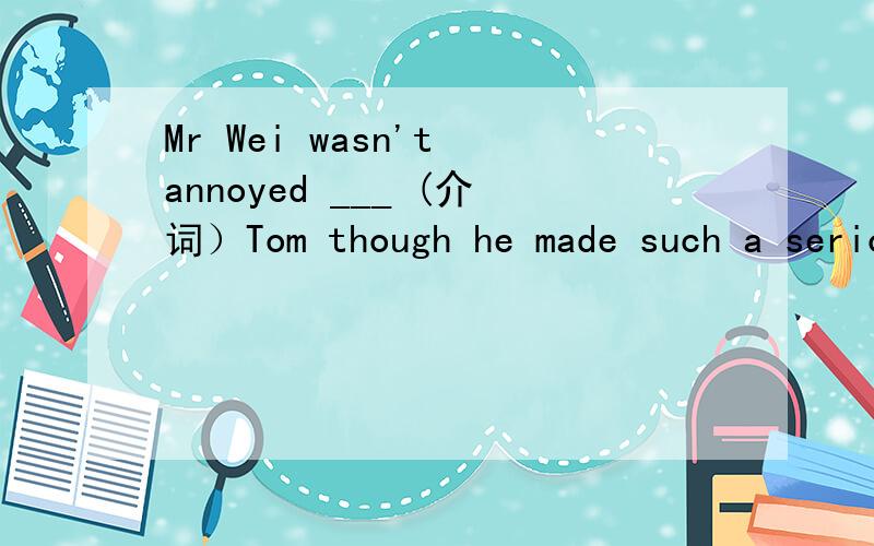 Mr Wei wasn't annoyed ___ (介词）Tom though he made such a serious mistake.