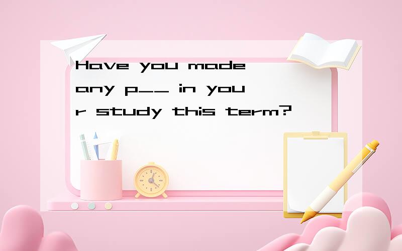 Have you made any p__ in your study this term?