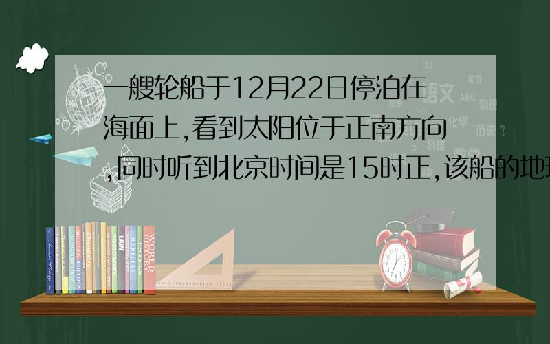 一艘轮船于12月22日停泊在海面上,看到太阳位于正南方向,同时听到北京时间是15时正,该船的地理位置是（ ）a.36°52′S,75°Eb.10°S,75°E