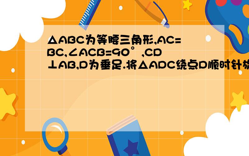 △ABC为等腰三角形,AC=BC,∠ACB=90°,CD⊥AB,D为垂足.将△ADC绕点D顺时针旋转一定角度,使其两直角边分别与AC、BC交与点E,F.若将△ABC绕点C逆时针旋转一定角度,让它的斜边和CD延长线分别与AB交于点E