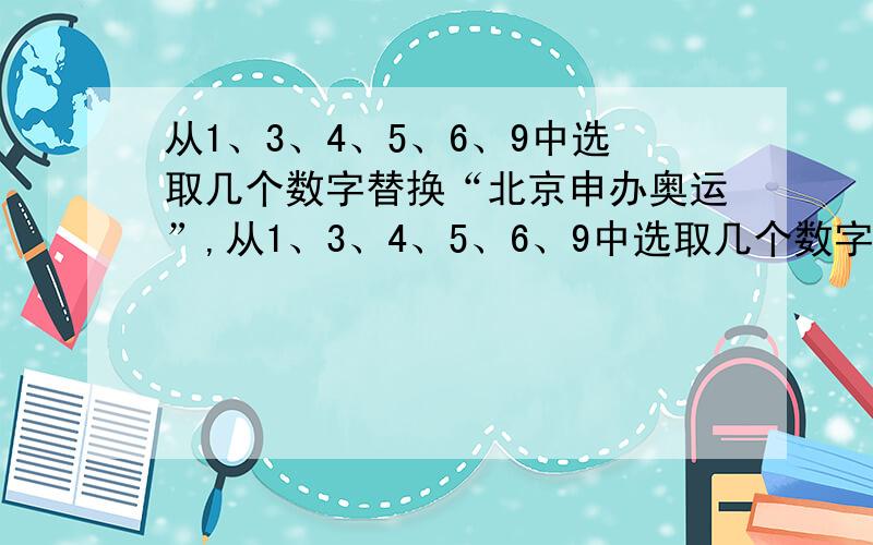 从1、3、4、5、6、9中选取几个数字替换“北京申办奥运”,从1、3、4、5、6、9中选取几个数字替换“北京申办奥运”,使下面的算式成立.北＝（ ）,京=( ),申＝（ ）,办＝（ ）、奥＝（ ）,运＝