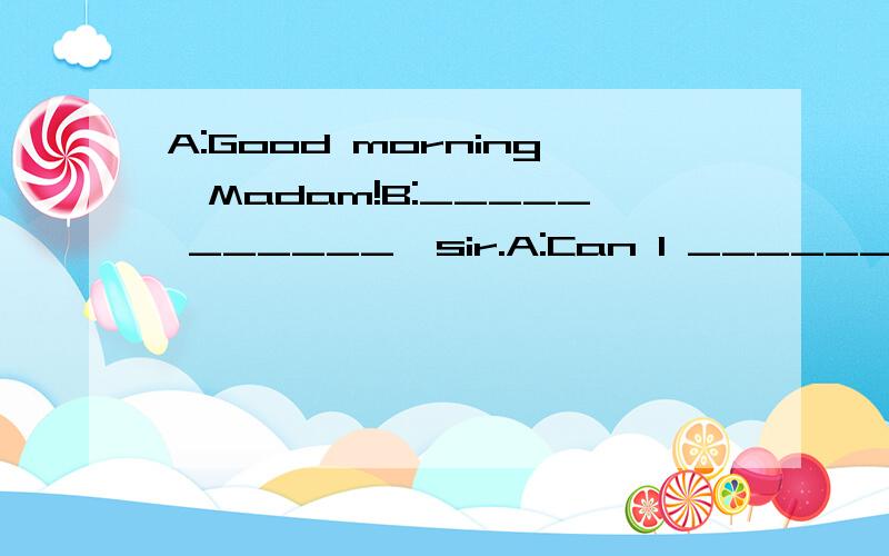 A:Good morning,Madam!B:_____ ______,sir.A:Can I ______ _____?B:Yes,please.A:What _____ you like?B:I'd _____ some erasers.A:Let me see.Oh,Here _____ ______!B:________ _______ is an eraser?A:One yuan.______ ______ erasers do you want?B:I'd like four on