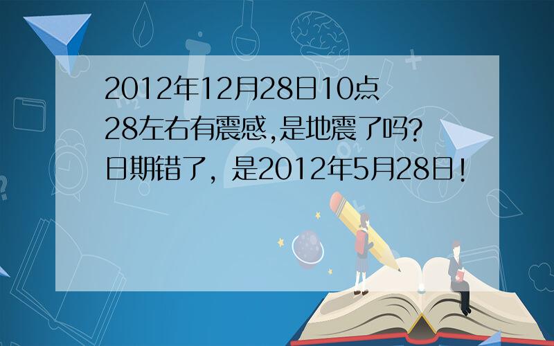 2012年12月28日10点28左右有震感,是地震了吗?日期错了，是2012年5月28日！