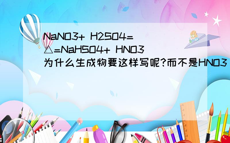 NaNO3+ H2SO4= △=NaHSO4+ HNO3为什么生成物要这样写呢?而不是HNO3 和NaSO4或者Na2SO4呢= 很无知的说
