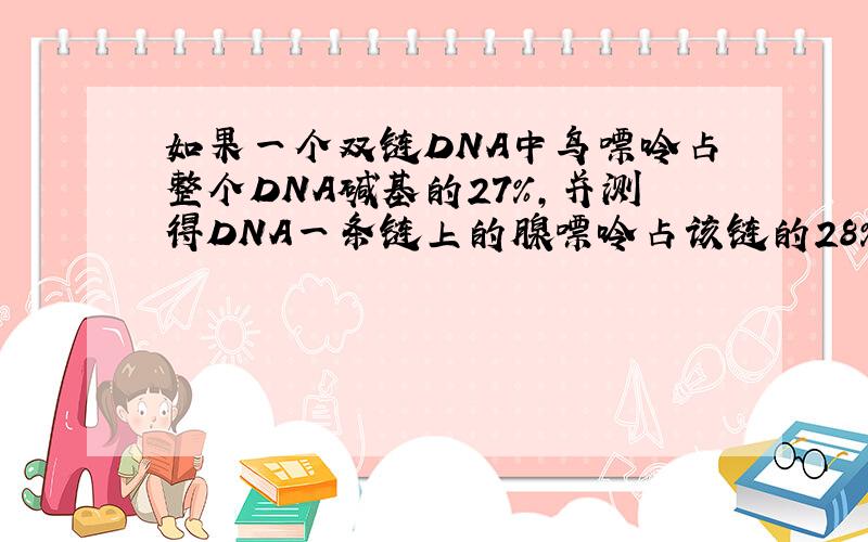 如果一个双链DNA中鸟嘌呤占整个DNA碱基的27%,并测得DNA一条链上的腺嘌呤占该链的28%,那么另一条链上的腺嘌呤占整个DNA分子碱基的比例答案是18%