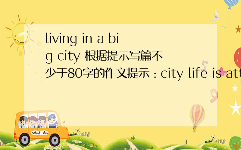 living in a big city 根据提示写篇不少于80字的作文提示：city life is attractive with all is advantages and conveniences supermarkets or shopping malls dine out expansion of the city flowing into