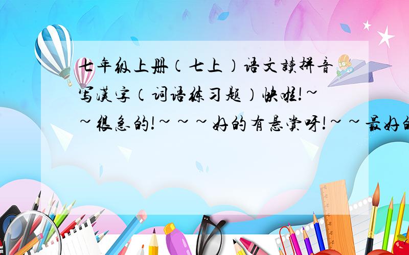 七年级上册（七上）语文读拼音写汉字（词语练习题）快啦!~~很急的!~~~好的有悬赏呀!~~最好的是读拼音写汉字,就像小学的一样,要全面一点的!~~~越多越好!~例如：chi xiang  zhu li ……     （