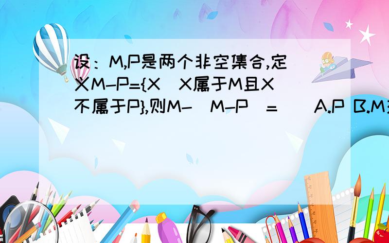 设：M,P是两个非空集合,定义M-P={X｜X属于M且X不属于P},则M-（M-P）=（）A.P B.M交P C.M并P D.M说明：要写出过程的,