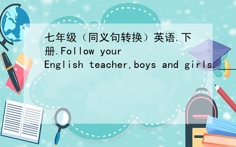 七年级（同义句转换）英语.下册.Follow your English teacher,boys and girls._____ _____ your English teacher,boys and girls.