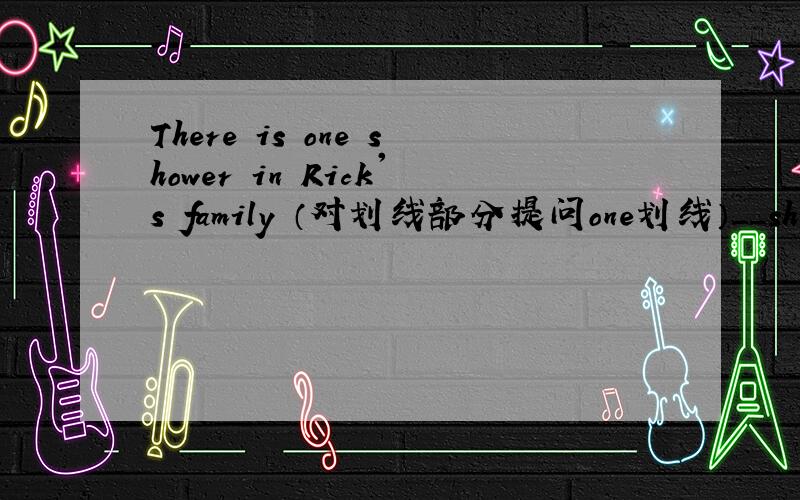 There is one shower in Rick's family （对划线部分提问one划线）＿＿shower does Rick's family The old man usually leaves his house at 8;00 in the morning.(对划线部分提问）（leaves his house划线）＿＿the old man usually _at 8: