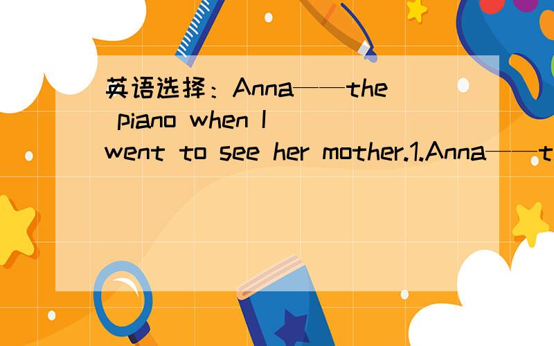 英语选择：Anna——the piano when I went to see her mother.1.Anna——the piano when I went to see her mother.A.was playing B.played C.is playing2.Sorry,I made a mistake again.______.Practice more and you will succeed.A.Don't mention it B.Neve