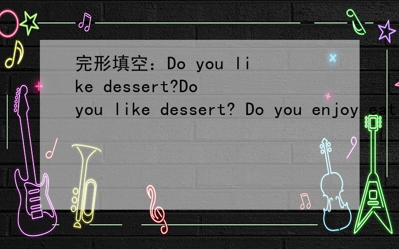 完形填空：Do you like dessert?Do you like dessert? Do you enjoy eating with your friends? I have a good place to1._________ you.Dessert House is not big; 2_________ it is a great place for you to eat. There are six 3_________ in  it. They're fri