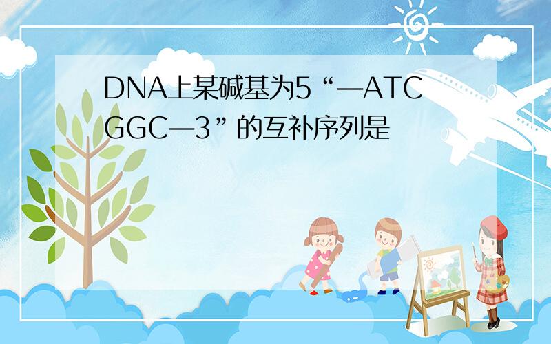 DNA上某碱基为5“―ATCGGC―3”的互补序列是