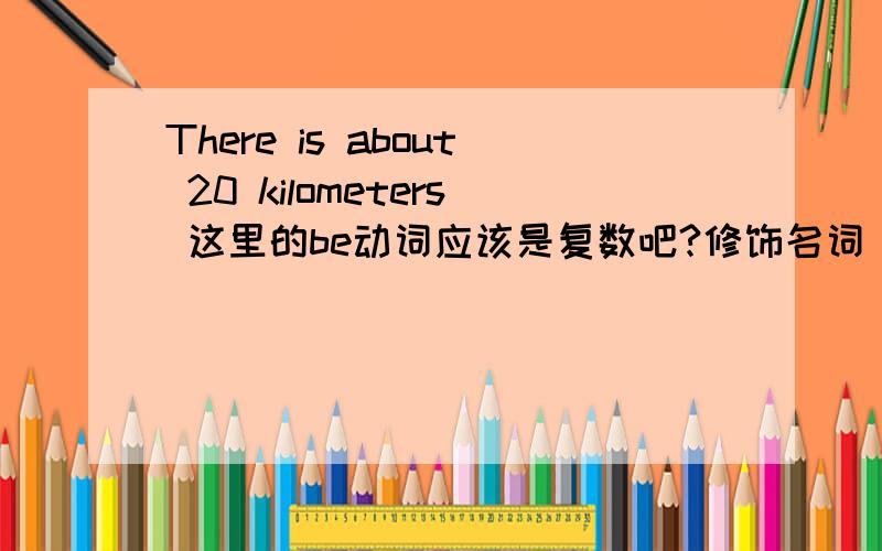 There is about 20 kilometers 这里的be动词应该是复数吧?修饰名词 kilometers为什么这句话 There后面接的be动词是is?