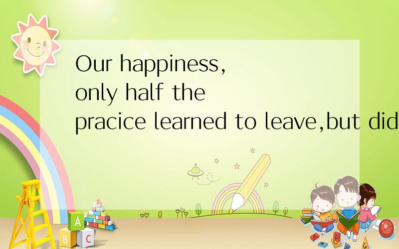 Our happiness,only half the pracice learned to leave,but did not learn to forget.求大