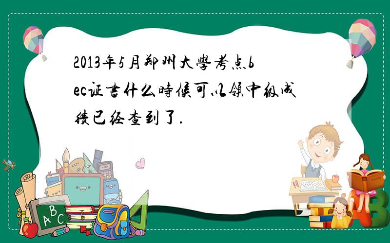 2013年5月郑州大学考点bec证书什么时候可以领中级成绩已经查到了.