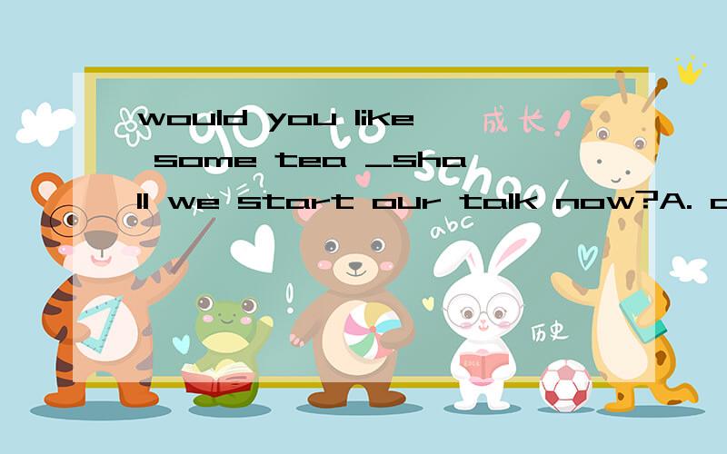 would you like some tea _shall we start our talk now?A. and B.then C. or D. but请选一个正确答案, 并说明为什么?谢谢!急.你选了以后，请把句子在翻译一下。。。
