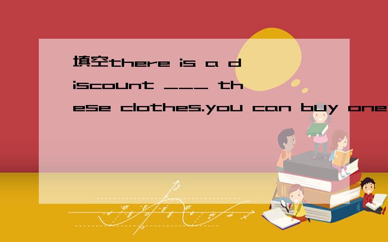 填空there is a discount ___ these clothes.you can buy one ___ a 30% discount