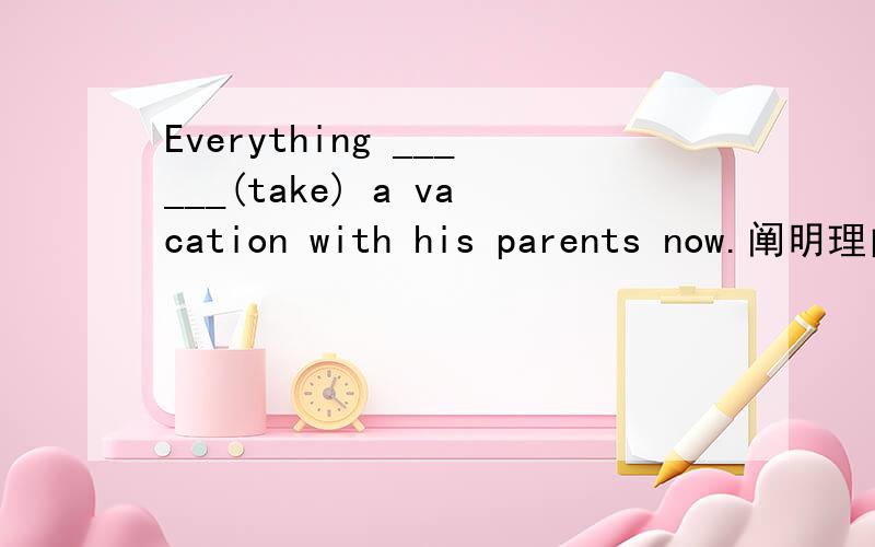 Everything ______(take) a vacation with his parents now.阐明理由
