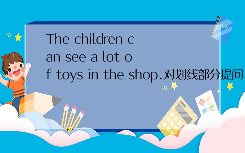 The children can see a lot of toys in the shop.对划线部分提问,对a lot of toys提问