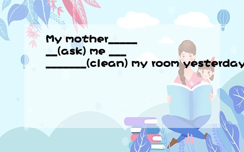 My mother_______(ask) me __________(clean) my room yesterday.
