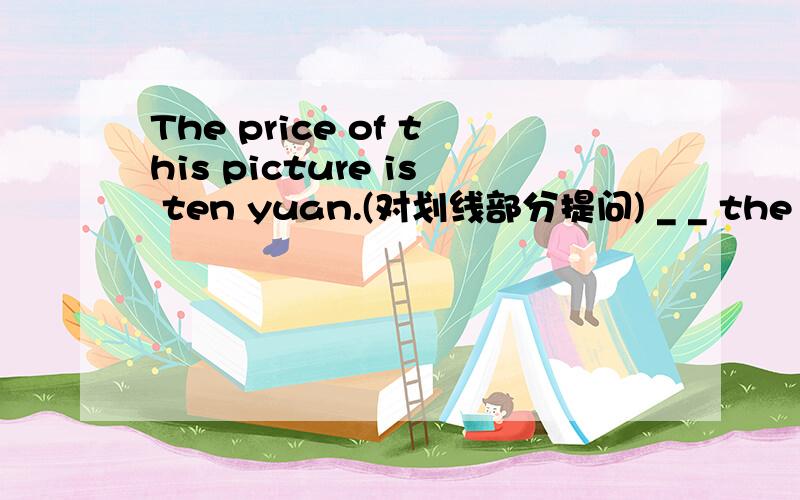 The price of this picture is ten yuan.(对划线部分提问) _ _ the price of this picture?