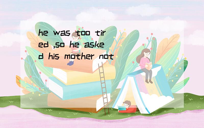 he was too tired ,so he asked his mother not ( )