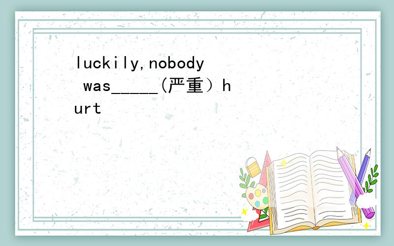 luckily,nobody was_____(严重）hurt