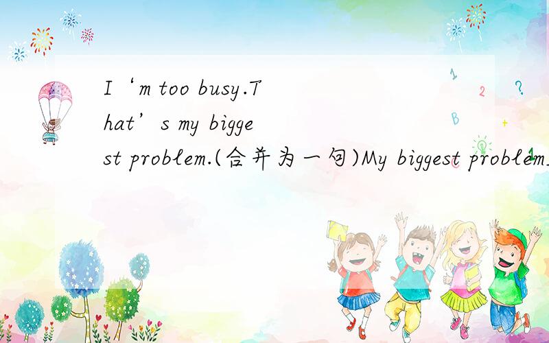 I‘m too busy.That’s my biggest problem.(合并为一句)My biggest problem____ ____ I‘m too busy.