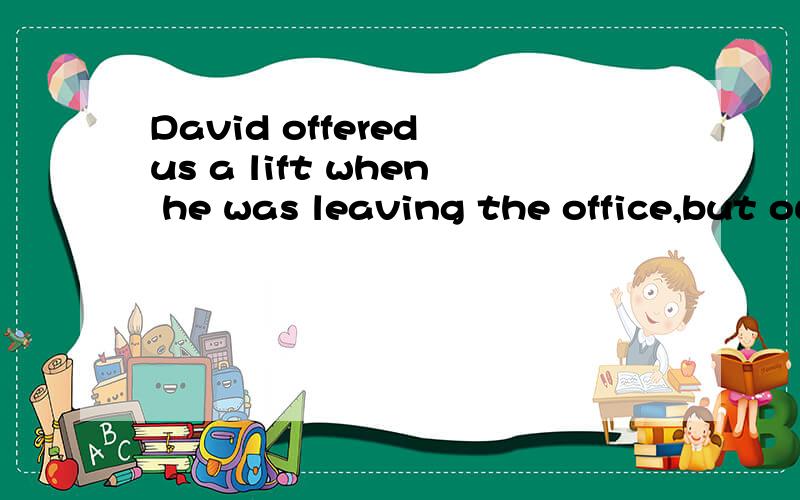 David offered us a lift when he was leaving the office,but our word---?---,we declined the offer.A,not being finished B,not having finished C,had not been finished D,was not finished