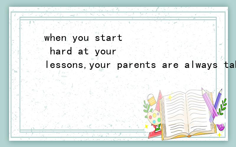when you start hard at your lessons,your parents are always taking good care of your life and your health,