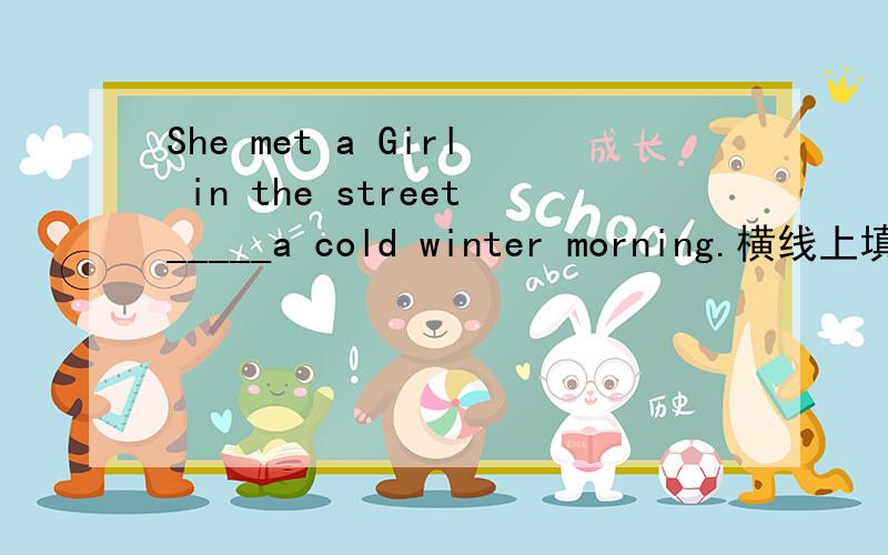 She met a Girl in the street_____a cold winter morning.横线上填什么?为什么?