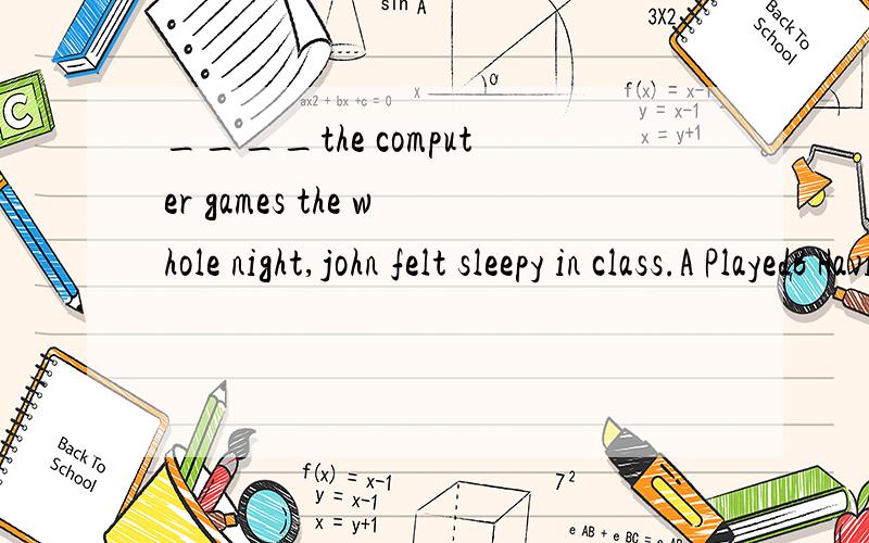 ____the computer games the whole night,john felt sleepy in class.A PlayedB Having playedC To be playedD To play此题考查什么知识选什么,为什么