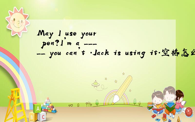 May I use your pen?I'm a _____ you can't .Jack is using it.空格怎么填 首字母填空