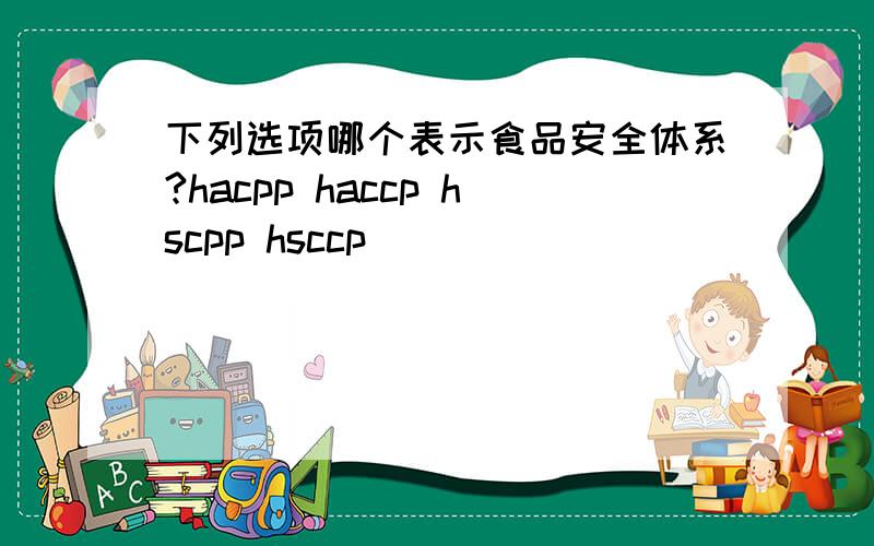 下列选项哪个表示食品安全体系?hacpp haccp hscpp hsccp