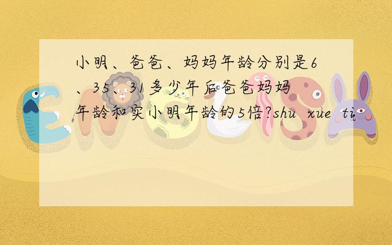 小明、爸爸、妈妈年龄分别是6、35、31多少年后爸爸妈妈年龄和实小明年龄的5倍?shu  xue  ti