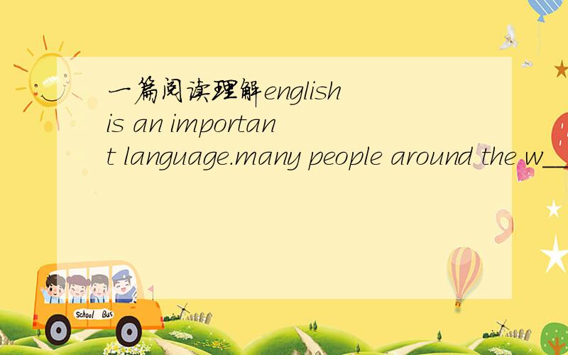 一篇阅读理解english is an important language.many people around the w_____ are learning english .some of them are c_____,and others are young people.some people learn english at s_____,but more people teachthemselves.why do so many people want