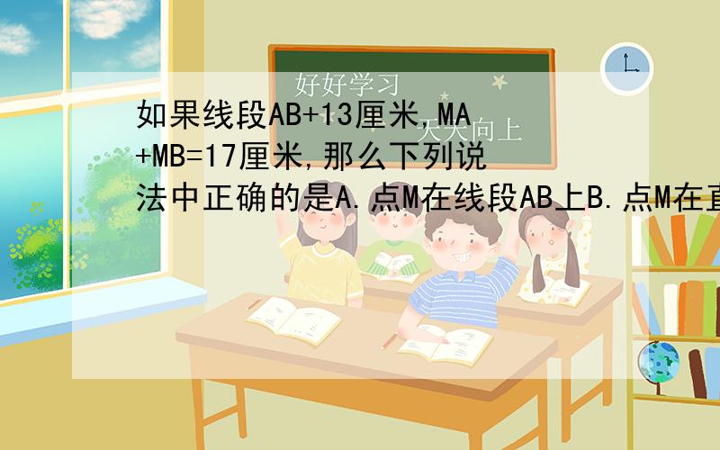 如果线段AB+13厘米,MA+MB=17厘米,那么下列说法中正确的是A.点M在线段AB上B.点M在直线AB上C. 点M在直线AB外D.点M可能在直线AB上,也可能在直线AB外